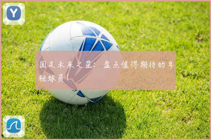 国足未来之星:盘点值得期待的年轻球员!